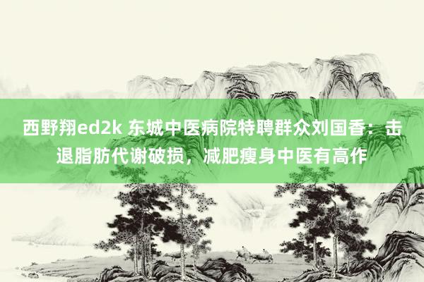 西野翔ed2k 东城中医病院特聘群众刘国香：击退脂肪代谢破损，减肥瘦身中医有高作