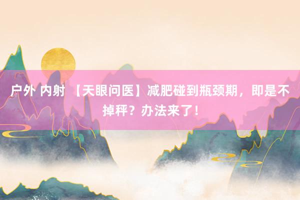 户外 内射 【天眼问医】减肥碰到瓶颈期，即是不掉秤？办法来了！