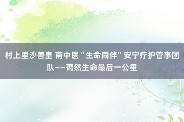 村上里沙兽皇 南中医“生命同伴”安宁疗护管事团队——蔼然生命最后一公里