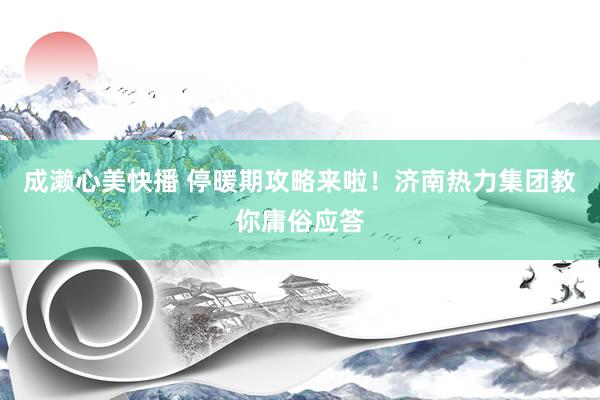 成濑心美快播 停暖期攻略来啦！济南热力集团教你庸俗应答