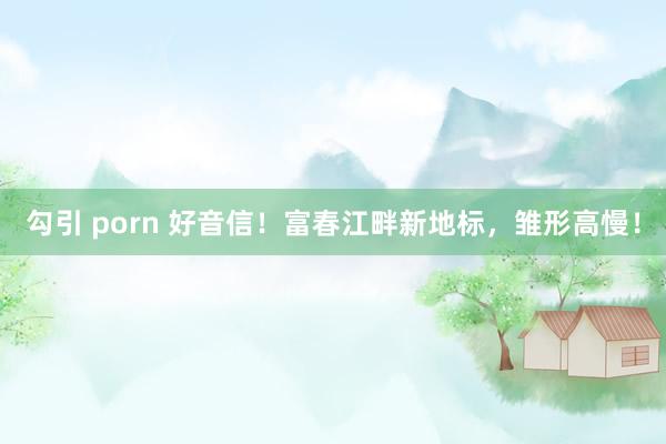 勾引 porn 好音信！富春江畔新地标，雏形高慢！