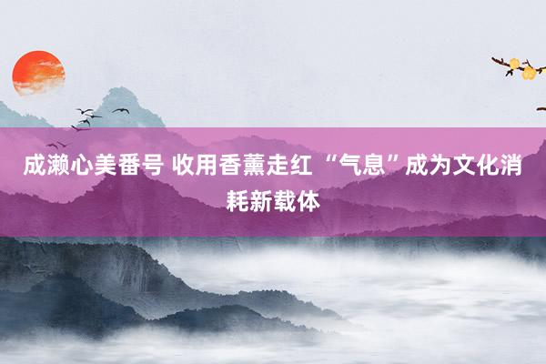 成濑心美番号 收用香薰走红 “气息”成为文化消耗新载体