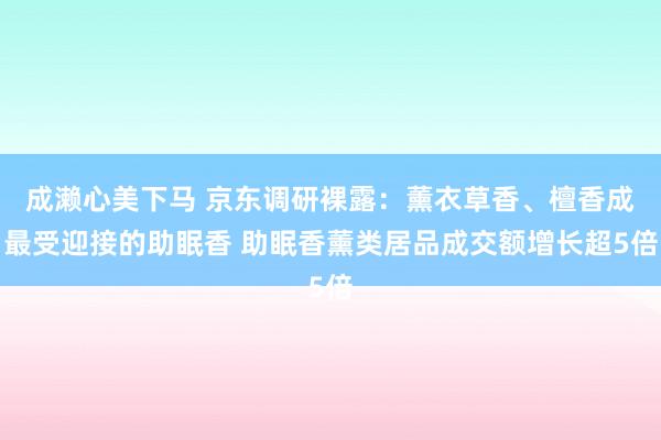 成濑心美下马 京东调研裸露：薰衣草香、檀香成最受迎接的助眠香 助眠香薰类居品成交额增长超5倍