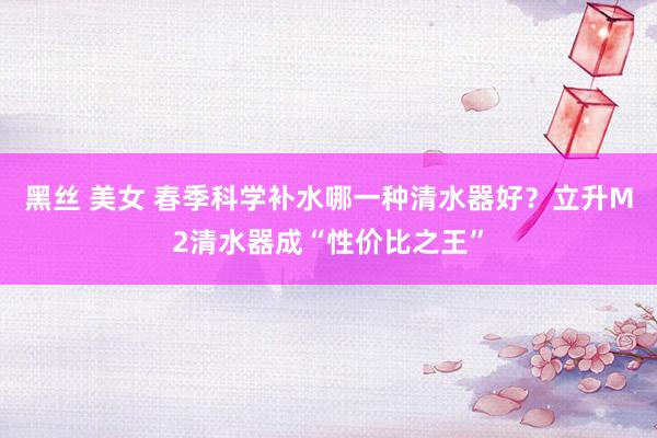 黑丝 美女 春季科学补水哪一种清水器好？立升M2清水器成“性价比之王”