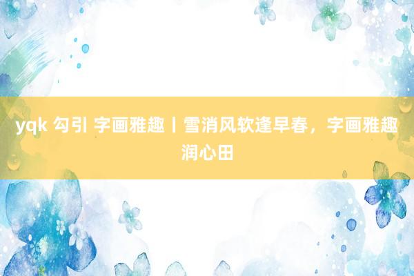 yqk 勾引 字画雅趣丨雪消风软逢早春，字画雅趣润心田