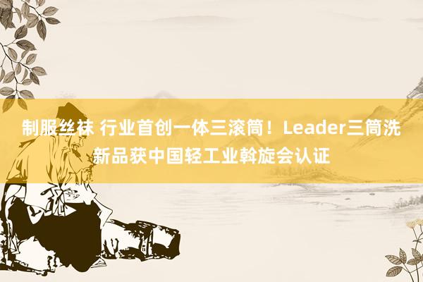 制服丝袜 行业首创一体三滚筒！Leader三筒洗新品获中国轻工业斡旋会认证