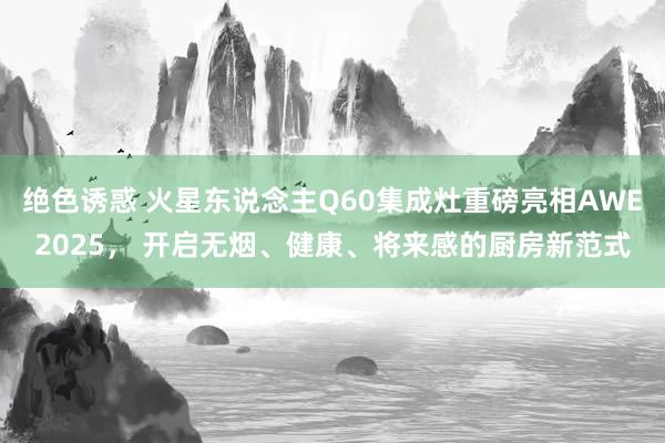 绝色诱惑 火星东说念主Q60集成灶重磅亮相AWE2025， 开启无烟、健康、将来感的厨房新范式