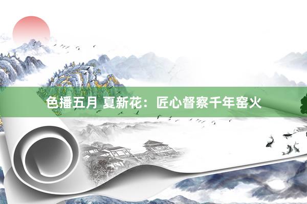 色播五月 夏新花：匠心督察千年窑火