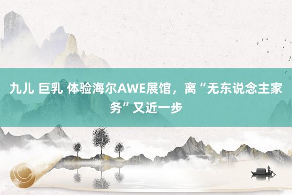 九儿 巨乳 体验海尔AWE展馆，离“无东说念主家务”又近一步