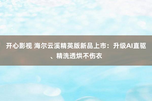 开心影视 海尔云溪精英版新品上市：升级AI直驱、精洗透烘不伤衣