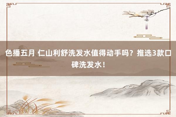 色播五月 仁山利舒洗发水值得动手吗？推选3款口碑洗发水！