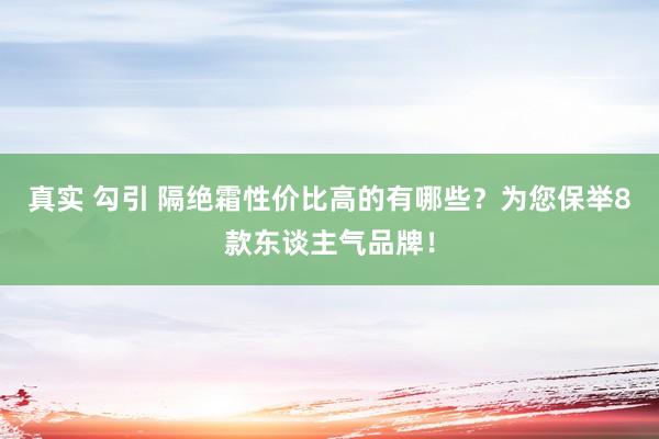 真实 勾引 隔绝霜性价比高的有哪些？为您保举8款东谈主气品牌！
