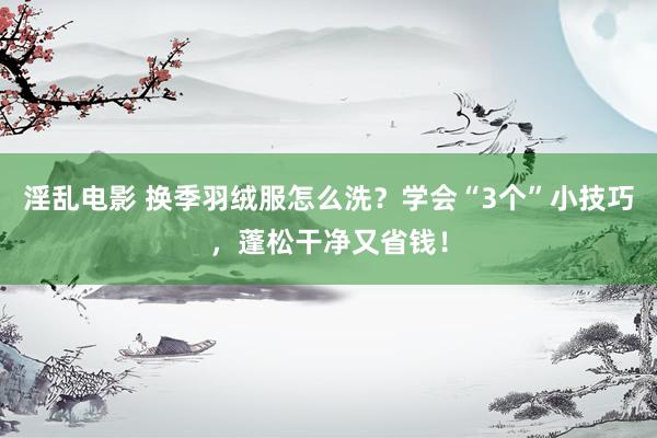 淫乱电影 换季羽绒服怎么洗？学会“3个”小技巧，蓬松干净又省钱！