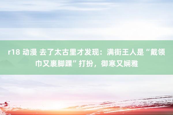 r18 动漫 去了太古里才发现：满街王人是“戴领巾又裹脚踝”打扮，御寒又娴雅