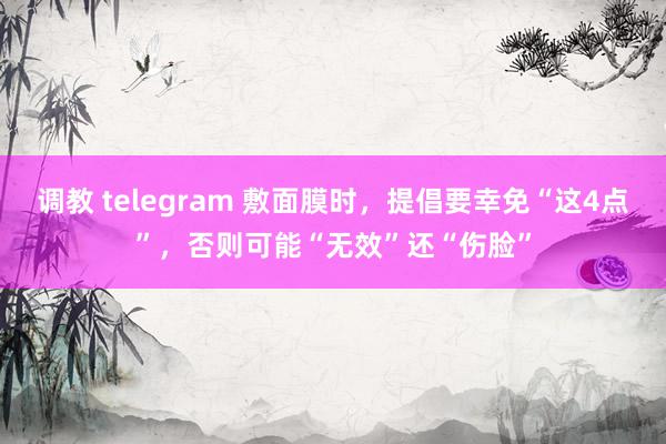 调教 telegram 敷面膜时，提倡要幸免“这4点”，否则可能“无效”还“伤脸”