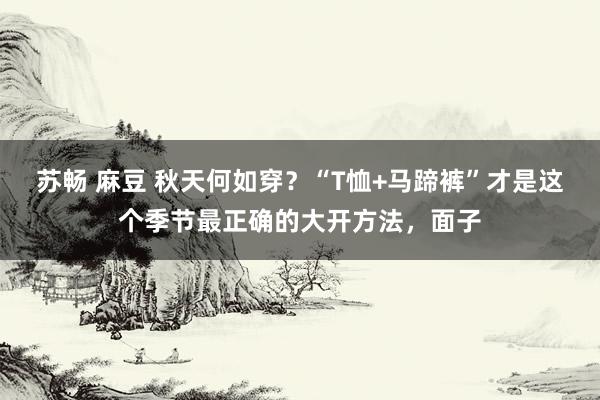 苏畅 麻豆 秋天何如穿？“T恤+马蹄裤”才是这个季节最正确的大开方法，面子