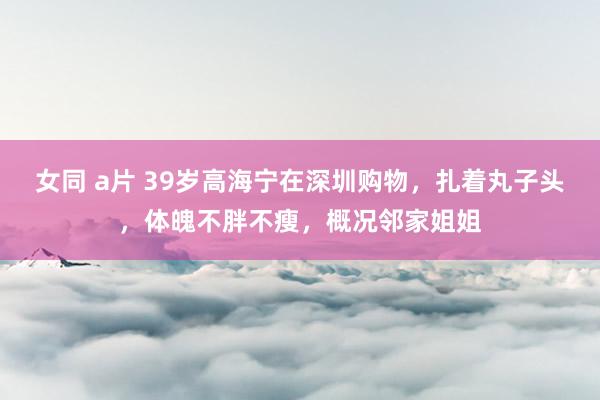 女同 a片 39岁高海宁在深圳购物，扎着丸子头，体魄不胖不瘦，概况邻家姐姐