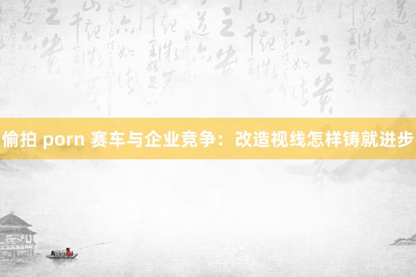 偷拍 porn 赛车与企业竞争：改造视线怎样铸就进步
