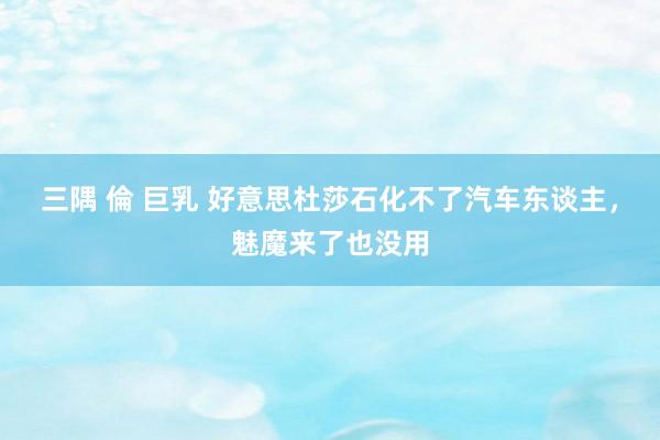 三隅 倫 巨乳 好意思杜莎石化不了汽车东谈主，魅魔来了也没用