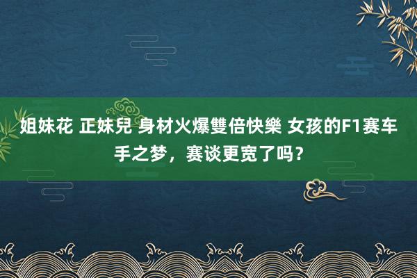 姐妹花 正妹兒 身材火爆雙倍快樂 女孩的F1赛车手之梦，赛谈更宽了吗？