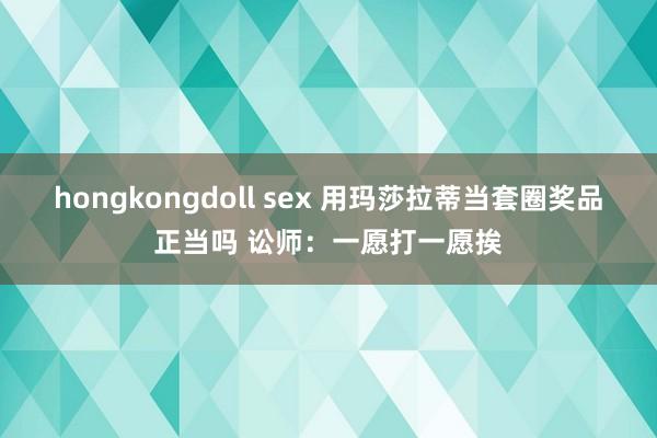 hongkongdoll sex 用玛莎拉蒂当套圈奖品正当吗 讼师：一愿打一愿挨