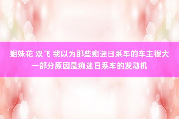 姐妹花 双飞 我以为那些痴迷日系车的车主很大一部分原因是痴迷日系车的发动机