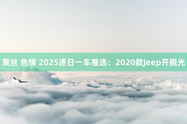黑丝 色情 2025逐日一车推选：2020款Jeep开脱光