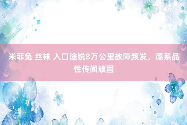 米菲兔 丝袜 入口途锐8万公里故障频发，德系品性传闻顽固
