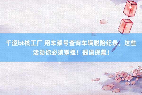 千涩bt核工厂 用车架号查询车辆脱险纪录，这些活动你必须掌捏！提倡保藏！