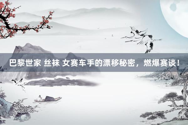巴黎世家 丝袜 女赛车手的漂移秘密，燃爆赛谈！