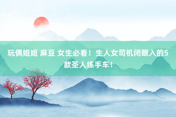 玩偶姐姐 麻豆 女生必看！生人女司机闭眼入的5款圣人练手车！