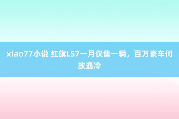 xiao77小说 红旗LS7一月仅售一辆，百万豪车何故遇冷