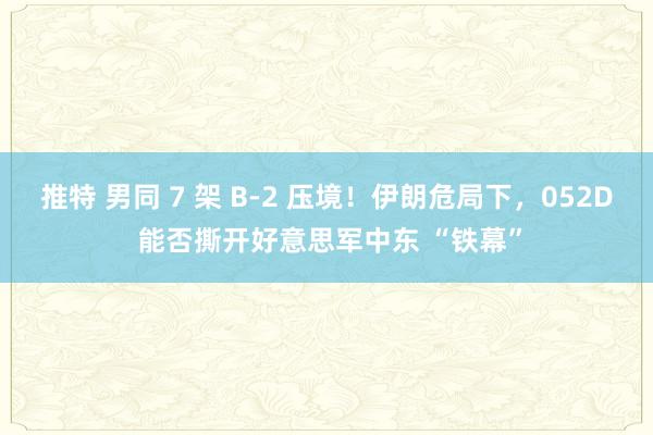 推特 男同 7 架 B-2 压境！伊朗危局下，052D 能否撕开好意思军中东 “铁幕”