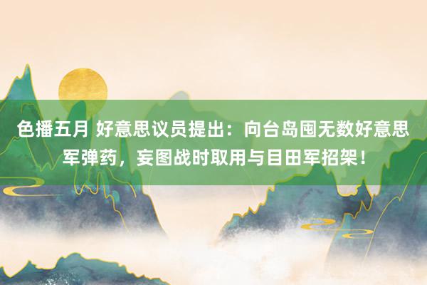 色播五月 好意思议员提出：向台岛囤无数好意思军弹药，妄图战时取用与目田军招架！
