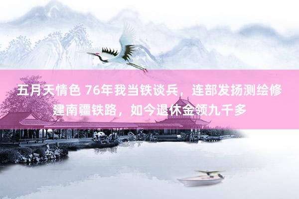 五月天情色 76年我当铁谈兵，连部发扬测绘修建南疆铁路，如今退休金领九千多