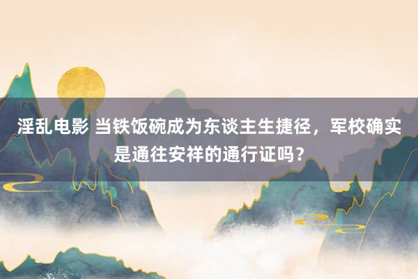 淫乱电影 当铁饭碗成为东谈主生捷径，军校确实是通往安祥的通行证吗？