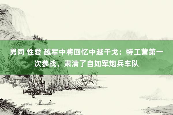 男同 性愛 越军中将回忆中越干戈：特工营第一次参战，肃清了自如军炮兵车队