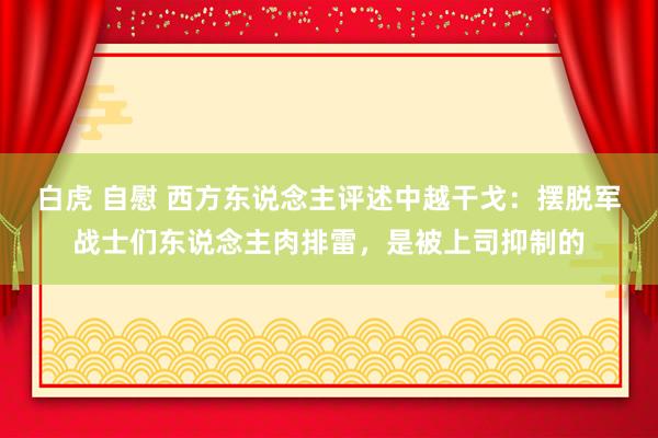 白虎 自慰 西方东说念主评述中越干戈：摆脱军战士们东说念主肉排雷，是被上司抑制的