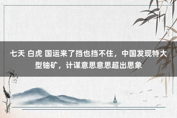 七天 白虎 国运来了挡也挡不住，中国发现特大型铀矿，计谋意思意思超出思象