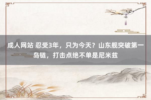 成人网站 忍受3年，只为今天？山东舰突破第一岛链，打击点绝不单是尼米兹