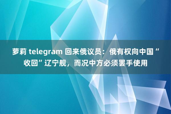 萝莉 telegram 回来俄议员：俄有权向中国“收回”辽宁舰，而况中方必须罢手使用