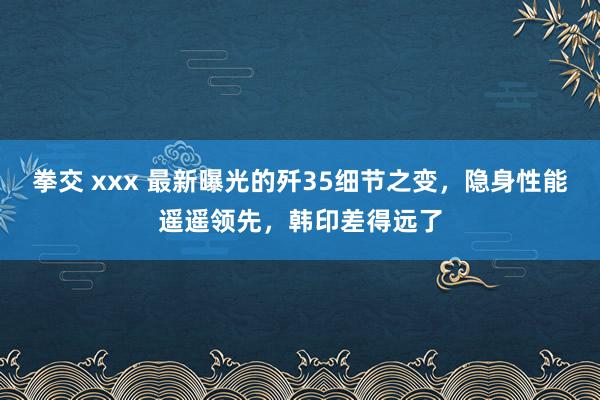 拳交 xxx 最新曝光的歼35细节之变，隐身性能遥遥领先，韩印差得远了