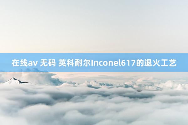 在线av 无码 英科耐尔Inconel617的退火工艺