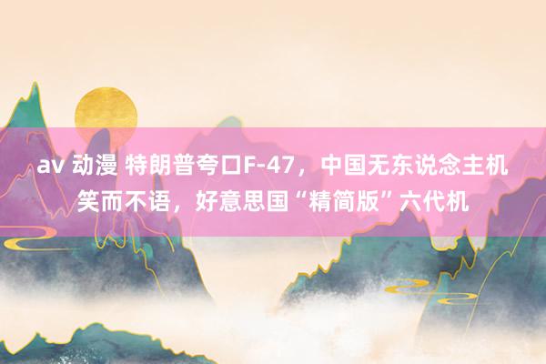 av 动漫 特朗普夸口F-47，中国无东说念主机笑而不语，好意思国“精简版”六代机