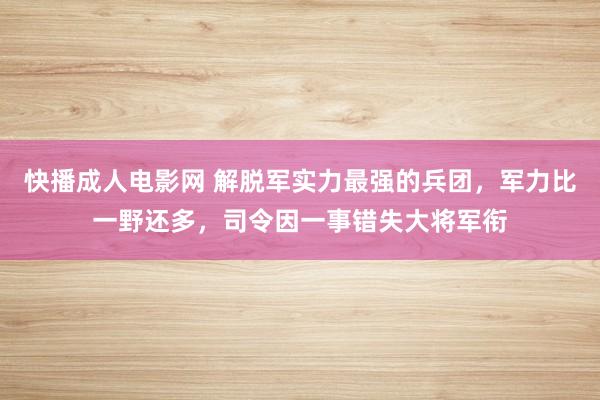 快播成人电影网 解脱军实力最强的兵团，军力比一野还多，司令因一事错失大将军衔