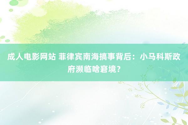 成人电影网站 菲律宾南海搞事背后：小马科斯政府濒临啥窘境？