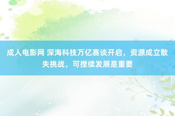 成人电影网 深海科技万亿赛谈开启，资源成立散失挑战，可捏续发展是重要