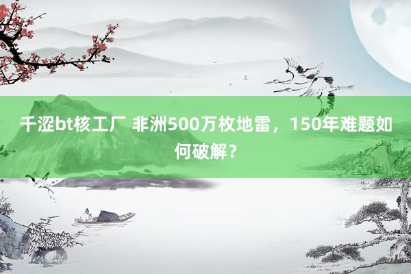 千涩bt核工厂 非洲500万枚地雷，150年难题如何破解？