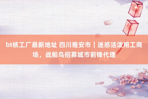 bt核工厂最新地址 四川雅安市｜迷惑活泼用工商场，战船鸟招募城市前锋代理