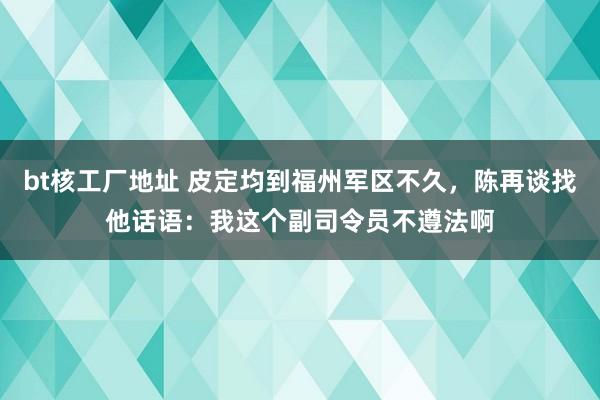 bt核工厂地址 皮定均到福州军区不久，陈再谈找他话语：我这个副司令员不遵法啊